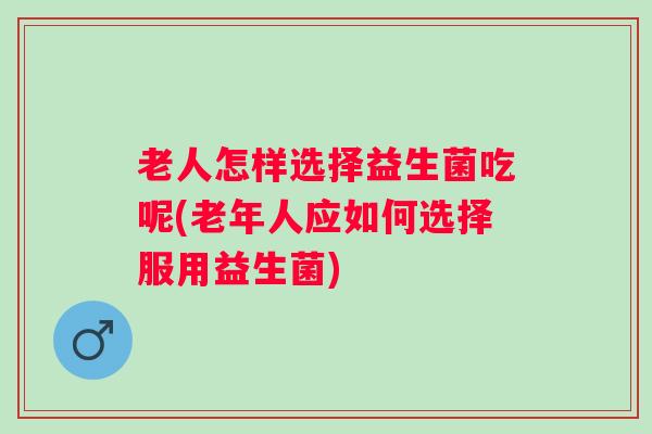 老人怎样选择益生菌吃呢(老年人应如何选择服用益生菌)