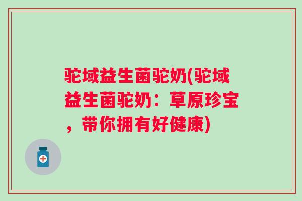 驼域益生菌驼奶(驼域益生菌驼奶:草原珍宝,带你拥有好健康) 驼域益生菌驼奶(驼域益生菌驼奶:草原珍宝,带你拥有好健康)