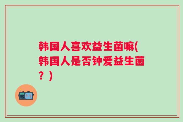 韩国人喜欢益生菌嘛(韩国人是否钟爱益生菌？)