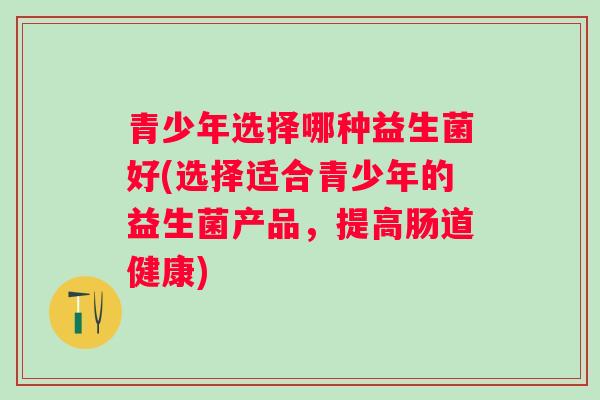 青少年选择哪种益生菌好(选择适合青少年的益生菌产品,提高肠道健康) 青少年选择哪种益生菌好(选择适合青少年的益生菌产品,提高肠道健康)