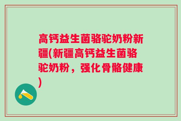 高钙益生菌骆驼奶粉新疆(新疆高钙益生菌骆驼奶粉,强化骨骼健康) 高钙益生菌骆驼奶粉新疆(新疆高钙益生菌骆驼奶粉,强化骨骼健康)