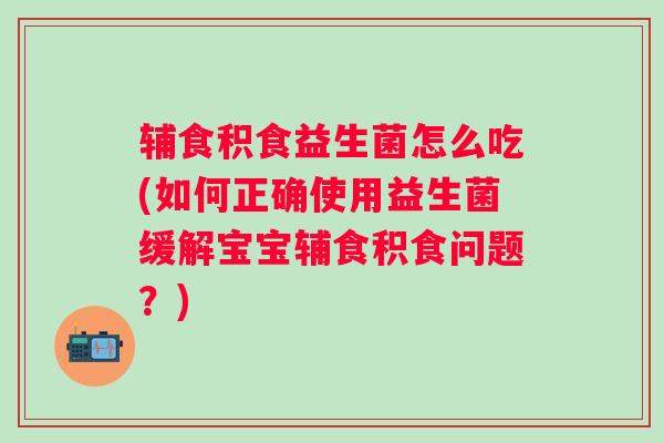 辅食积食益生菌怎么吃(如何正确使用益生菌缓解宝宝辅食积食问题？)