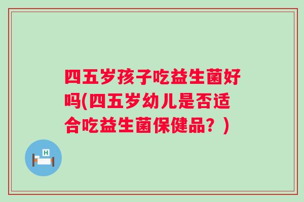 四五岁孩子吃益生菌好吗(四五岁幼儿是否适合吃益生菌保健品？)