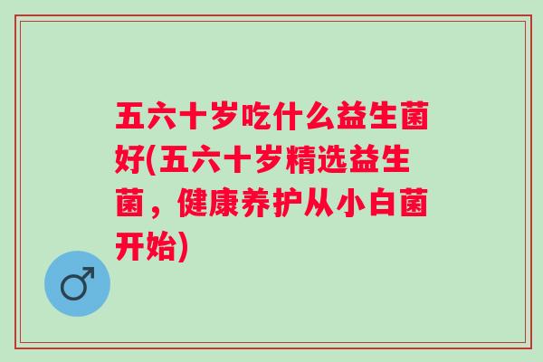 五六十岁吃什么益生菌好(五六十岁精选益生菌，健康养护从小白菌开始)