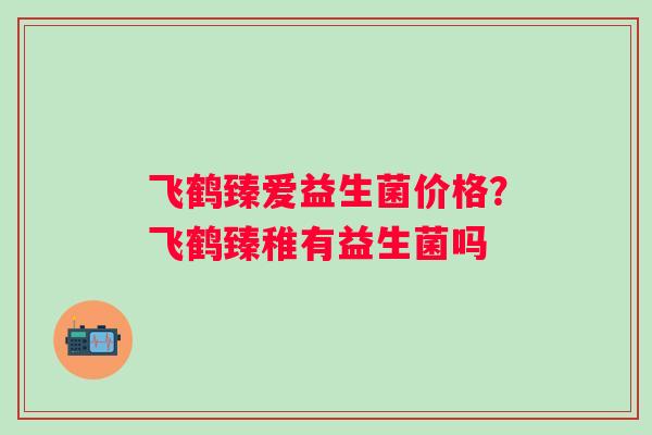 飞鹤臻爱益生菌价格？飞鹤臻稚有益生菌吗