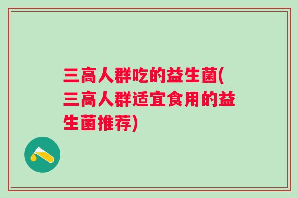 三高人群吃的益生菌(三高人群适宜食用的益生菌推荐)
