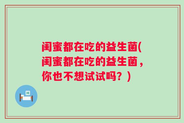 闺蜜都在吃的益生菌(闺蜜都在吃的益生菌,你也不想试试吗?) 闺蜜都在吃的益生菌(闺蜜都在吃的益生菌,你也不想试试吗?)
