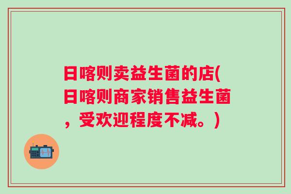 日喀则卖益生菌的店(日喀则商家销售益生菌,受欢迎程度不减。) 日喀则卖益生菌的店(日喀则商家销售益生菌,受欢迎程度不减。)