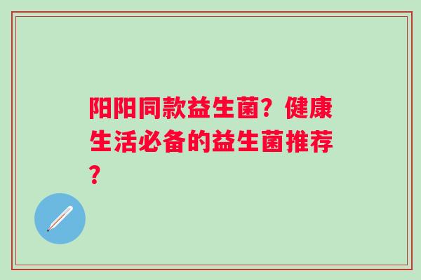 阳阳同款益生菌？健康生活必备的益生菌推荐？