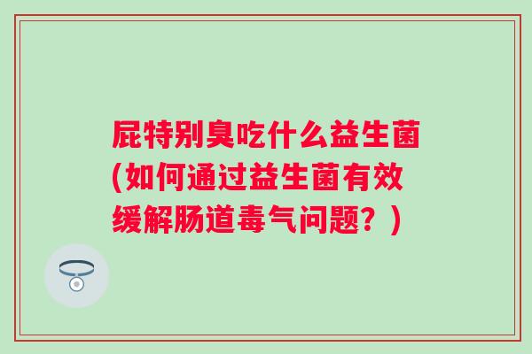 屁特别臭吃什么益生菌(如何通过益生菌有效缓解肠道毒气问题？)