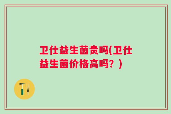 卫仕益生菌贵吗(卫仕益生菌价格高吗？)
