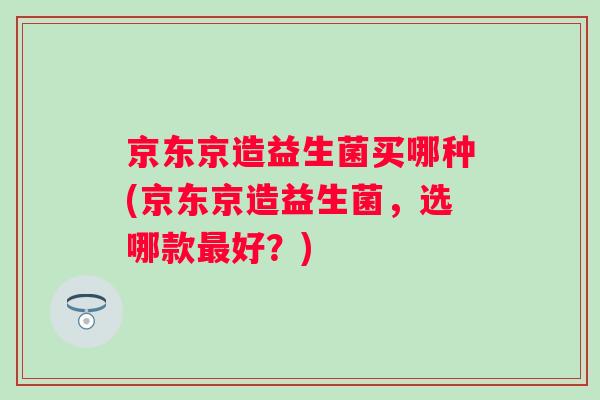京东京造益生菌买哪种(京东京造益生菌,选哪款好?) 京东京造益生菌买哪种(京东京造益生菌,选哪款好?)