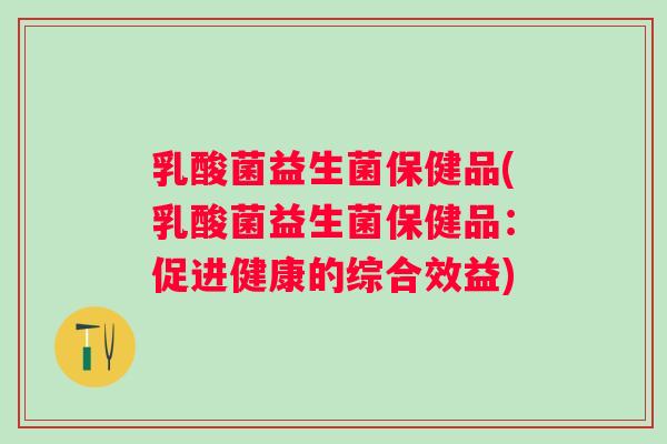 乳酸菌益生菌保健品(乳酸菌益生菌保健品:促进健康的综合效益) 乳酸菌益生菌保健品(乳酸菌益生菌保健品:促进健康的综合效益)