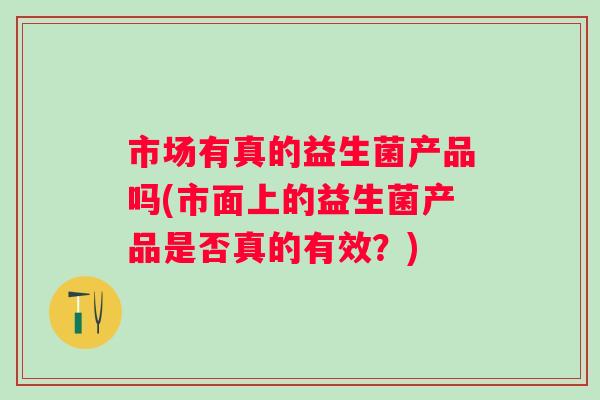 市场有真的益生菌产品吗(市面上的益生菌产品是否真的有效?) 市场有真的益生菌产品吗(市面上的益生菌产品是否真的有效?)