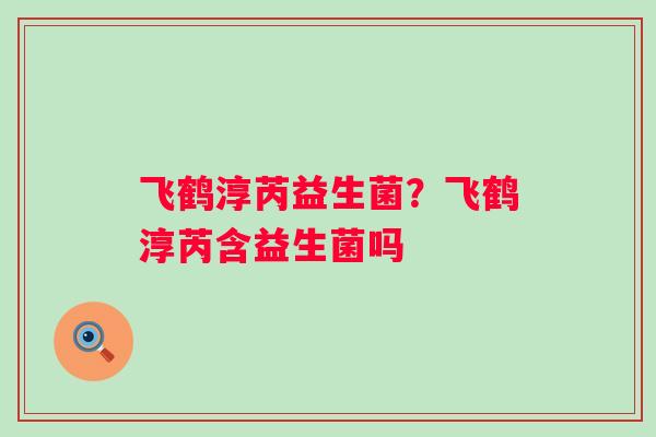 飞鹤淳芮益生菌?飞鹤淳芮含益生菌吗 飞鹤淳芮益生菌?飞鹤淳芮含益生菌吗