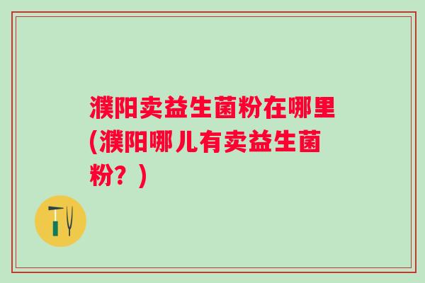 濮阳卖益生菌粉在哪里(濮阳哪儿有卖益生菌粉？)