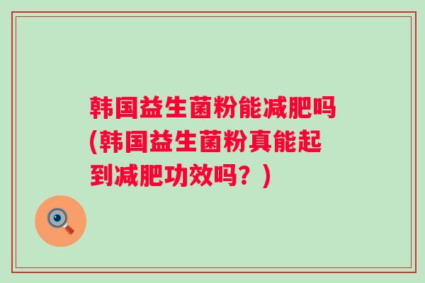韩国益生菌粉能吗(韩国益生菌粉真能起到功效吗?) 韩国益生菌粉能吗(韩国益生菌粉真能起到功效吗?)