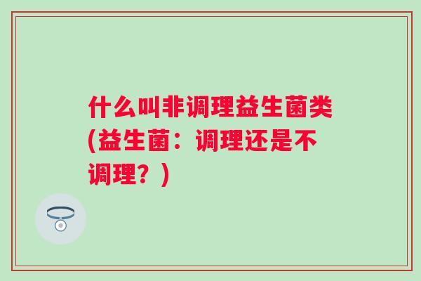 什么叫非调理益生菌类(益生菌:调理还是不调理?) 什么叫非调理益生菌类(益生菌:调理还是不调理?)