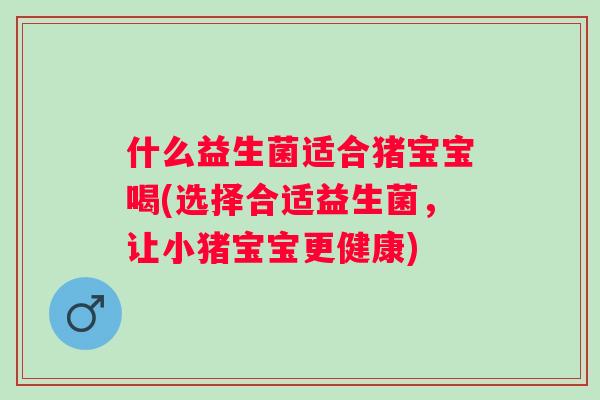 什么益生菌适合猪宝宝喝(选择合适益生菌,让小猪宝宝更健康) 什么益生菌适合猪宝宝喝(选择合适益生菌,让小猪宝宝更健康)