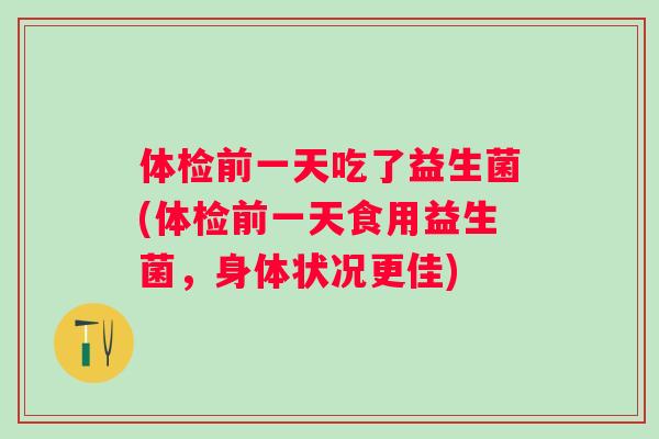 体检前一天吃了益生菌(体检前一天食用益生菌,身体状况更佳) 体检前一天吃了益生菌(体检前一天食用益生菌,身体状况更佳)