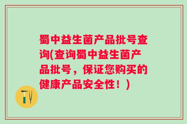 蜀中益生菌产品批号查询(查询蜀中益生菌产品批号,保证您购买的健康产品安全性!) 蜀中益生菌产品批号查询(查询蜀中益生菌产品批号,保证您购买的健康产品安全性!)