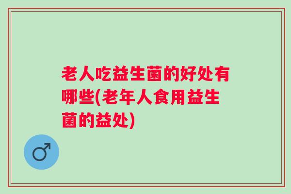 老人吃益生菌的好处有哪些(老年人食用益生菌的益处) 老人吃益生菌的好处有哪些(老年人食用益生菌的益处)