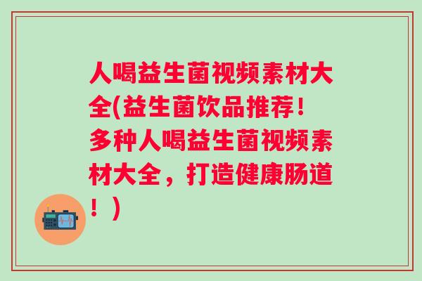 人喝益生菌视频素材大全(益生菌饮品推荐！多种人喝益生菌视频素材大全，打造健康肠道！)