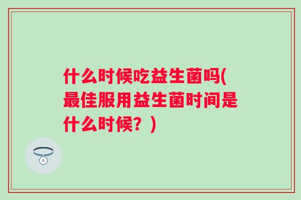 什么时候吃益生菌吗(佳服用益生菌时间是什么时候?) 什么时候吃益生菌吗(佳服用益生菌时间是什么时候?)