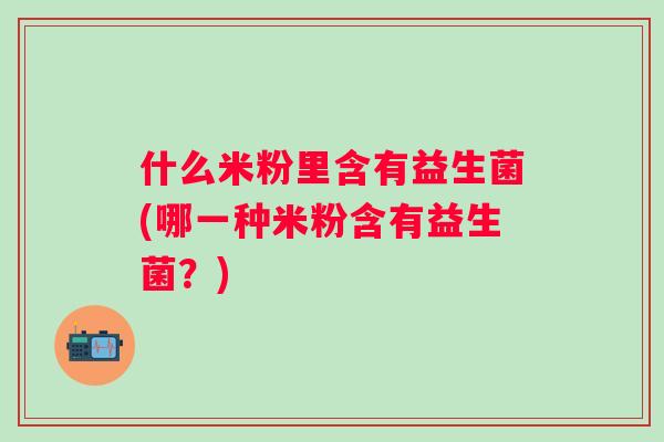什么米粉里含有益生菌(哪一种米粉含有益生菌?) 什么米粉里含有益生菌(哪一种米粉含有益生菌?)