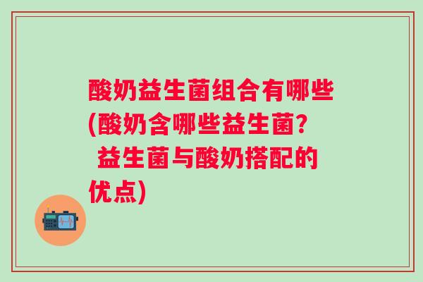 酸奶益生菌组合有哪些(酸奶含哪些益生菌？ 益生菌与酸奶搭配的优点)
