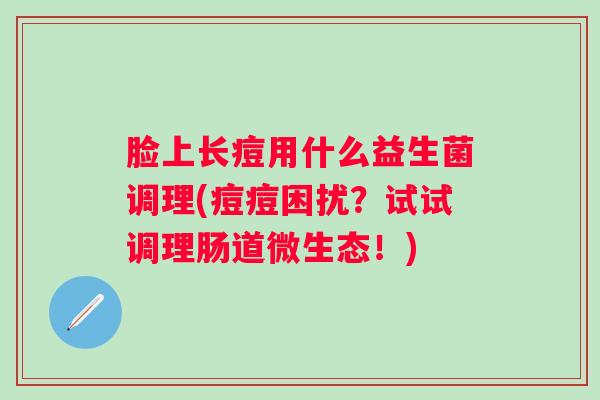 脸上长痘用什么益生菌调理(痘痘困扰?试试调理肠道微生态!) 脸上长痘用什么益生菌调理(痘痘困扰?试试调理肠道微生态!)