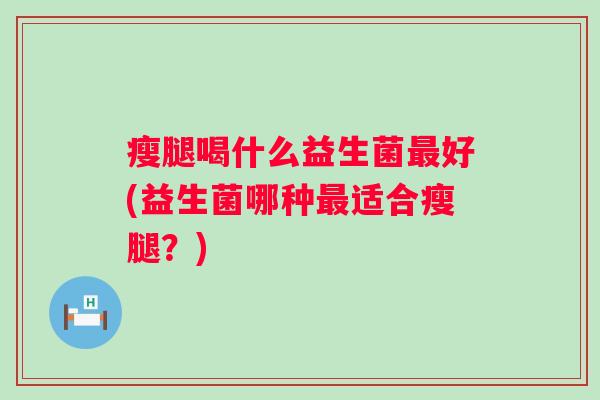 瘦腿喝什么益生菌好(益生菌哪种适合瘦腿?) 瘦腿喝什么益生菌好(益生菌哪种适合瘦腿?)