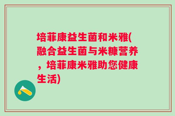 培菲康益生菌和米雅(融合益生菌与米糠营养,培菲康米雅助您健康生活) 培菲康益生菌和米雅(融合益生菌与米糠营养,培菲康米雅助您健康生活)