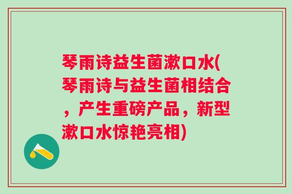 琴雨诗益生菌漱口水(琴雨诗与益生菌相结合，产生重磅产品，新型漱口水惊艳亮相)