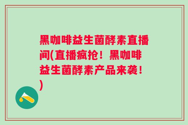 黑咖啡益生菌酵素直播间(直播疯抢！黑咖啡益生菌酵素产品来袭！)