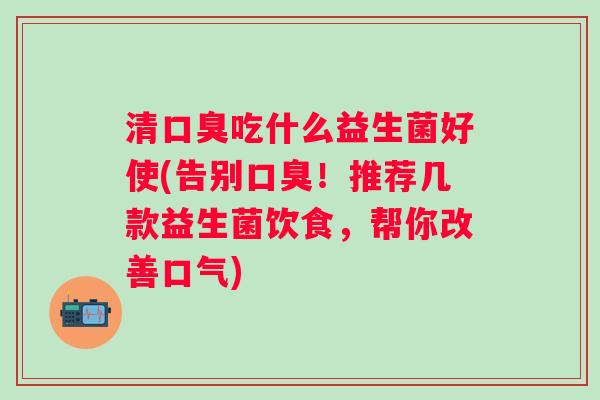 清吃什么益生菌好使(告别!推荐几款益生菌饮食,帮你改善口气) 清吃什么益生菌好使(告别!推荐几款益生菌饮食,帮你改善口气)