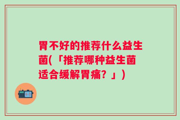 胃不好的推荐什么益生菌(「推荐哪种益生菌适合缓解胃痛?」) 胃不好的推荐什么益生菌(「推荐哪种益生菌适合缓解胃痛?」)