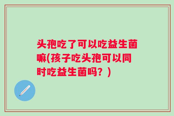 头孢吃了可以吃益生菌嘛(孩子吃头孢可以同时吃益生菌吗?) 头孢吃了可以吃益生菌嘛(孩子吃头孢可以同时吃益生菌吗?)