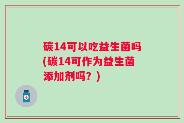 碳14可以吃益生菌吗(碳14可作为益生菌添加剂吗?) 碳14可以吃益生菌吗(碳14可作为益生菌添加剂吗?)