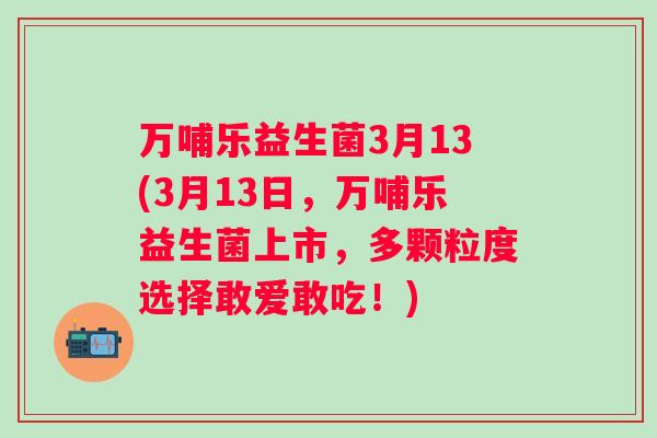 万哺乐益生菌3月13(3月13日，万哺乐益生菌上市，多颗粒度选择敢爱敢吃！)