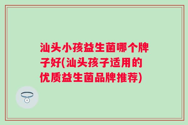 汕头小孩益生菌哪个牌子好(汕头孩子适用的优质益生菌品牌推荐)