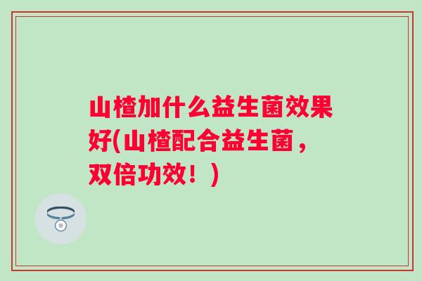 山楂加什么益生菌效果好(山楂配合益生菌，双倍功效！)