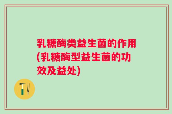 乳糖酶类益生菌的作用(乳糖酶型益生菌的功效及益处)