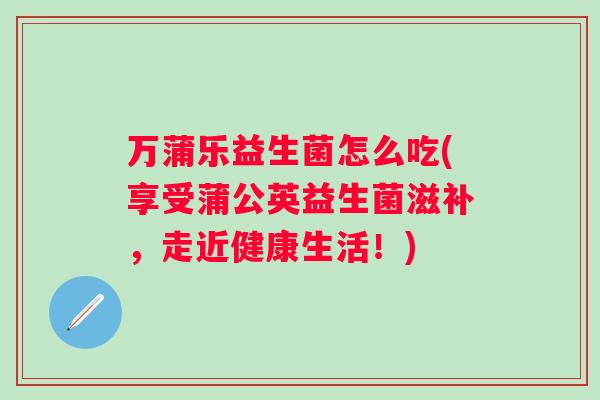 万蒲乐益生菌怎么吃(享受蒲公英益生菌滋补，走近健康生活！)