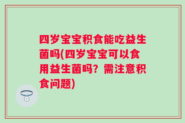 四岁宝宝积食能吃益生菌吗(四岁宝宝可以食用益生菌吗？需注意积食问题)