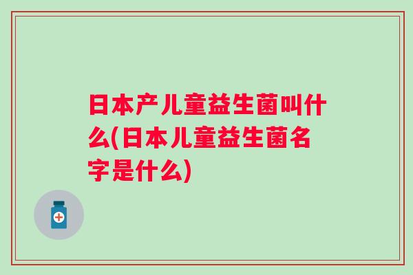 日本产儿童益生菌叫什么(日本儿童益生菌名字是什么)
