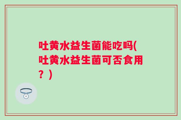 吐黄水益生菌能吃吗(吐黄水益生菌可否食用？)