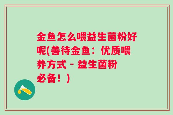 金鱼怎么喂益生菌粉好呢(善待金鱼：优质喂养方式 - 益生菌粉必备！)