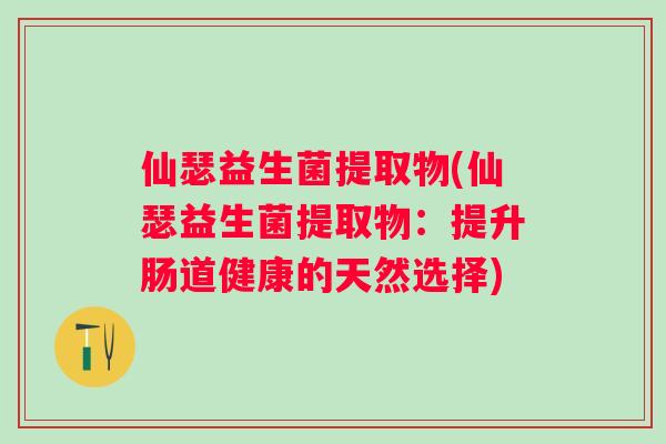 仙瑟益生菌提取物(仙瑟益生菌提取物:提升肠道健康的天然选择) 仙瑟益生菌提取物(仙瑟益生菌提取物:提升肠道健康的天然选择)