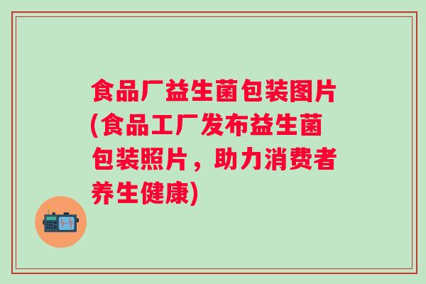 食品厂益生菌包装图片(食品工厂发布益生菌包装照片,助力消费者养生健康) 食品厂益生菌包装图片(食品工厂发布益生菌包装照片,助力消费者养生健康)